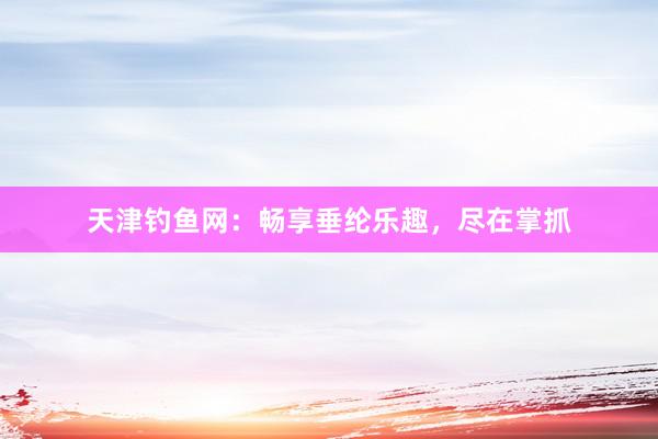 天津钓鱼网：畅享垂纶乐趣，尽在掌抓