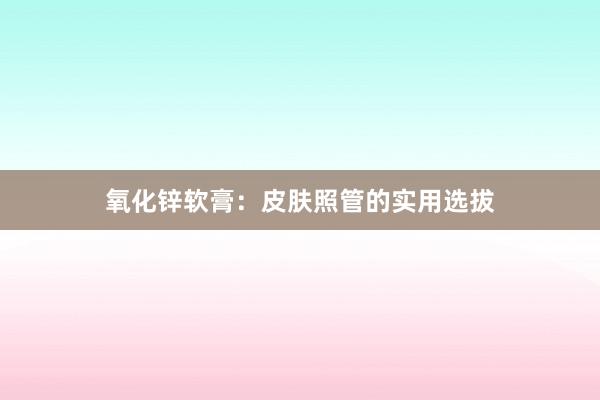氧化锌软膏：皮肤照管的实用选拔