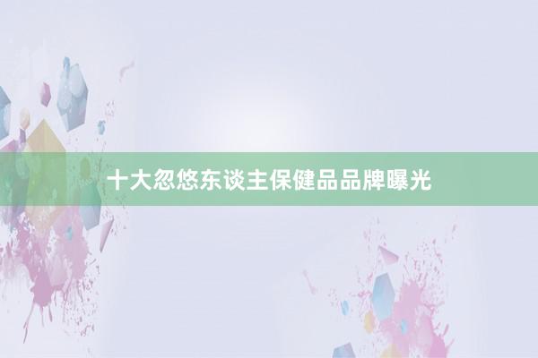 十大忽悠东谈主保健品品牌曝光