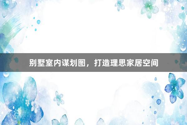 别墅室内谋划图，打造理思家居空间