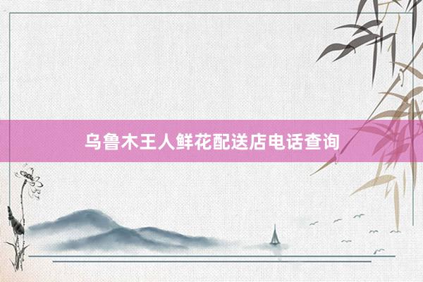 乌鲁木王人鲜花配送店电话查询