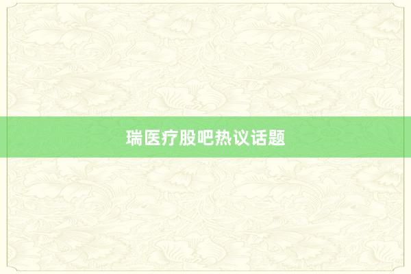 瑞医疗股吧热议话题